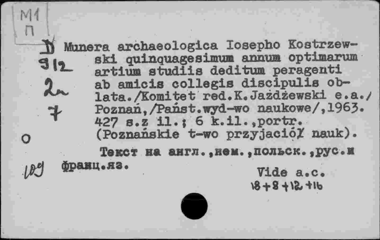 ﻿N|1
. П .
2b Mimera archaeologica losepho Koatazew-<a « ski quinquageaimwn annum optimarum artium atudiia deditum peragenti 0 ab amicia collegia diacipulia ob-lata./Komitet red.K.Jazdzewaki e.a./ •Jz Poznan,/Panst.wyd-wo naukowe/,1963» ’	427 il.| 6 k.il.,porta.
q	(Poznanakie t-wo przyjaciôX nauk).
Текст на англ.,нем.,польск.,рус.и ЇЙ «₽“«-яа-	Vide a.c.